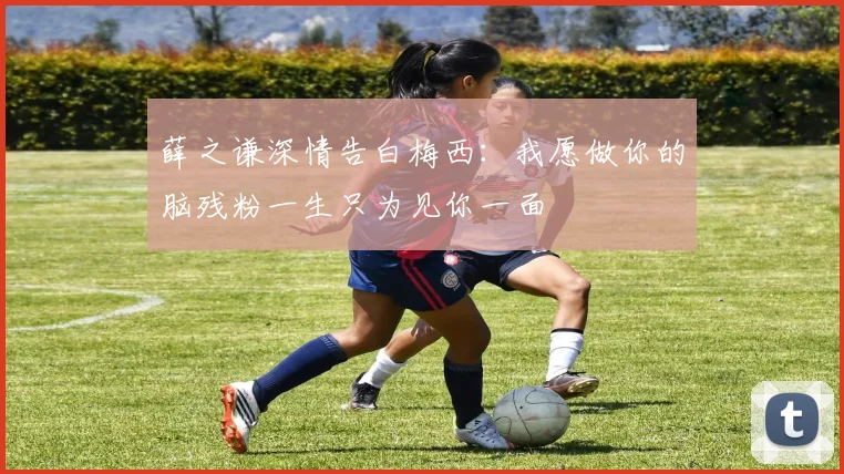 薛之谦深情告白梅西：我愿做你的脑残粉一生只为见你一面