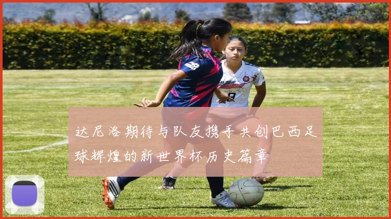 达尼洛期待与队友携手共创巴西足球辉煌的新世界杯历史篇章
