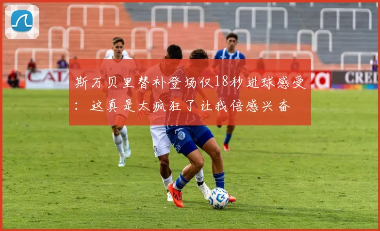 斯万贝里替补登场仅18秒进球感受：这真是太疯狂了让我倍感兴奋