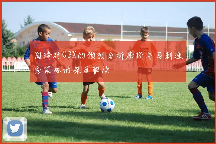 周琦对G3X的预测分析唐斯与马刺选秀策略的深度解读