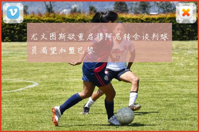 尤文图斯欲重启穆阿尼转会谈判球员渴望加盟巴黎