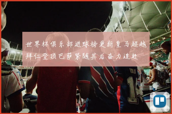 世界杯俱乐部进球榜更新皇马超越拜仁登顶巴萨紧随其后奋力追赶