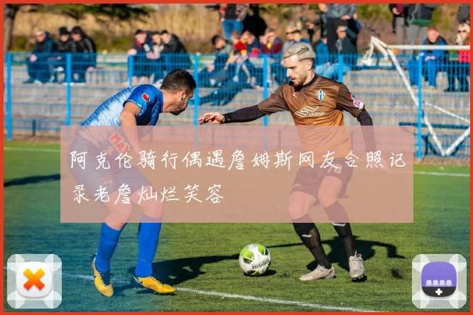 阿克伦骑行偶遇詹姆斯网友合照记录老詹灿烂笑容