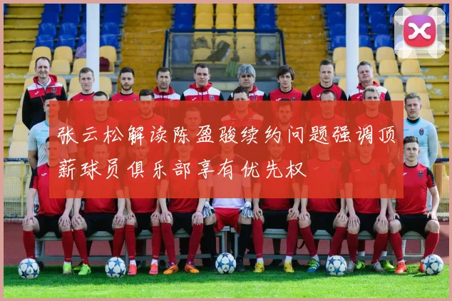 张云松解读陈盈骏续约问题强调顶薪球员俱乐部享有优先权