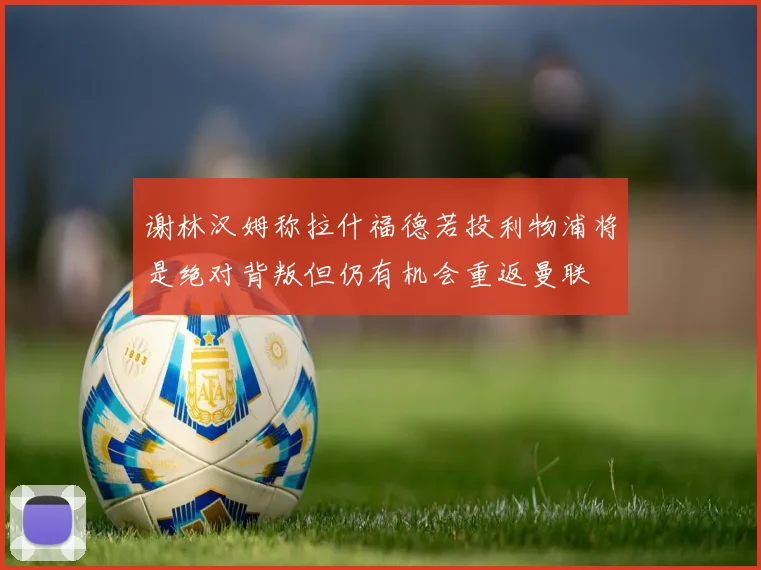 谢林汉姆称拉什福德若投利物浦将是绝对背叛但仍有机会重返曼联