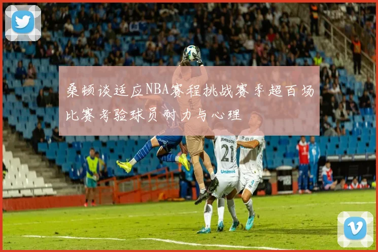 桑顿谈适应NBA赛程挑战赛季超百场比赛考验球员耐力与心理