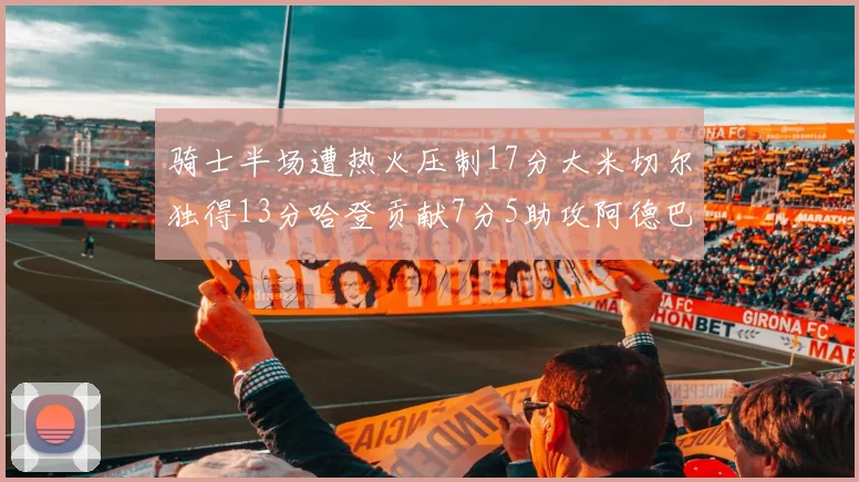 骑士半场遭热火压制17分大米切尔独得13分哈登贡献7分5助攻阿德巴约状态低迷仅9中1