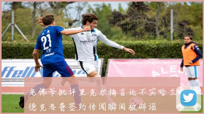 老佛爷批评里克尔梅言论不实哈兰德克洛普签约传闻瞬间被辟谣