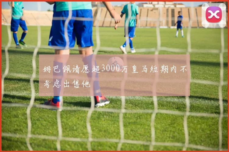 姆巴佩请愿超3000万皇马短期内不考虑出售他