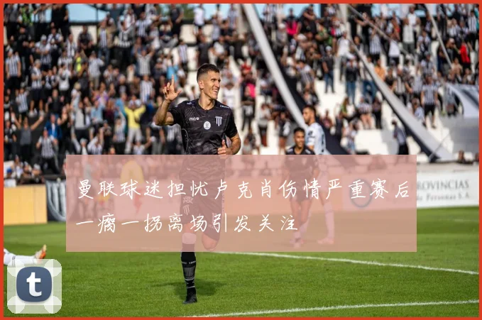 曼联球迷担忧卢克肖伤情严重赛后一瘸一拐离场引发关注