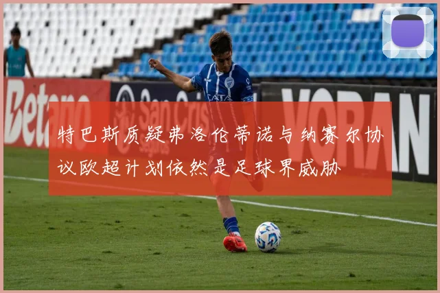 特巴斯质疑弗洛伦蒂诺与纳赛尔协议欧超计划依然是足球界威胁