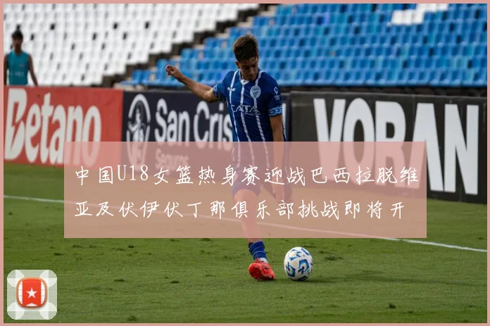 中国U18女篮热身赛迎战巴西拉脱维亚及伏伊伏丁那俱乐部挑战即将开启