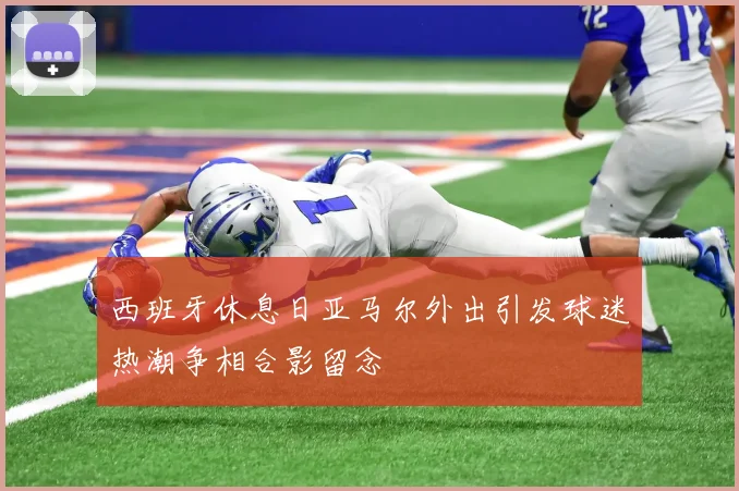 西班牙休息日亚马尔外出引发球迷热潮争相合影留念
