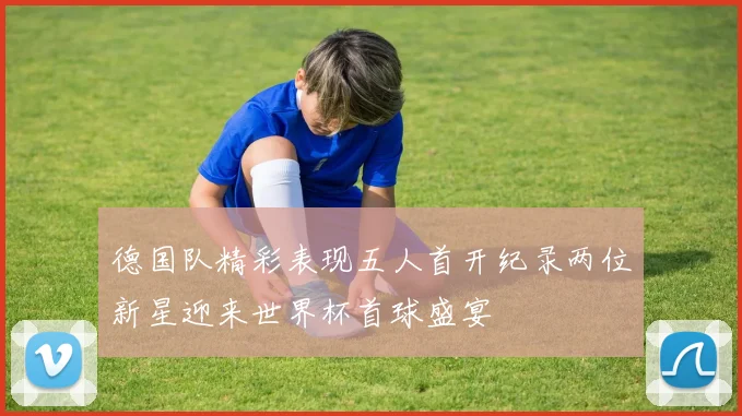 德国队精彩表现五人首开纪录两位新星迎来世界杯首球盛宴