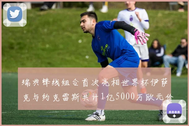 瑞典锋线组合首次亮相世界杯伊萨克与约克雷斯共计1亿5000万欧元价值