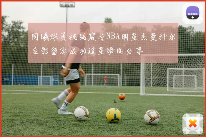 同曦球员祝铭震与NBA明星杰曼科尔合影留念成功追星瞬间分享
