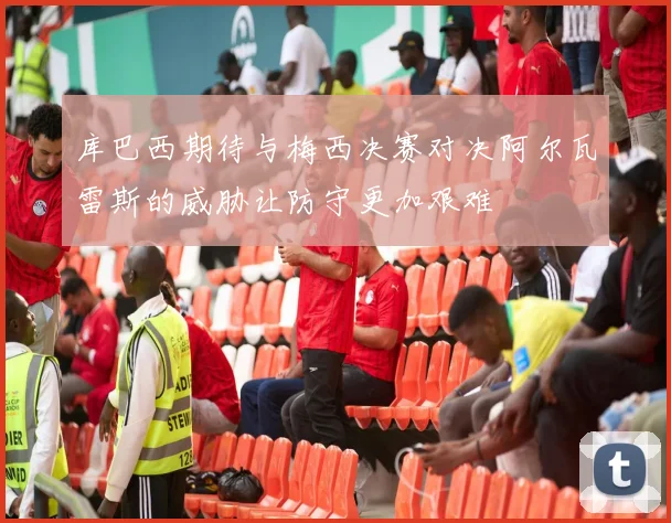 库巴西期待与梅西决赛对决阿尔瓦雷斯的威胁让防守更加艰难
