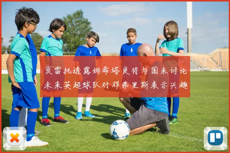 莫雷托透露姆希塔良将与国米讨论未来英超球队对邓弗里斯表示兴趣