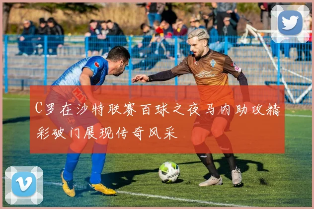 C罗在沙特联赛百球之夜马内助攻精彩破门展现传奇风采