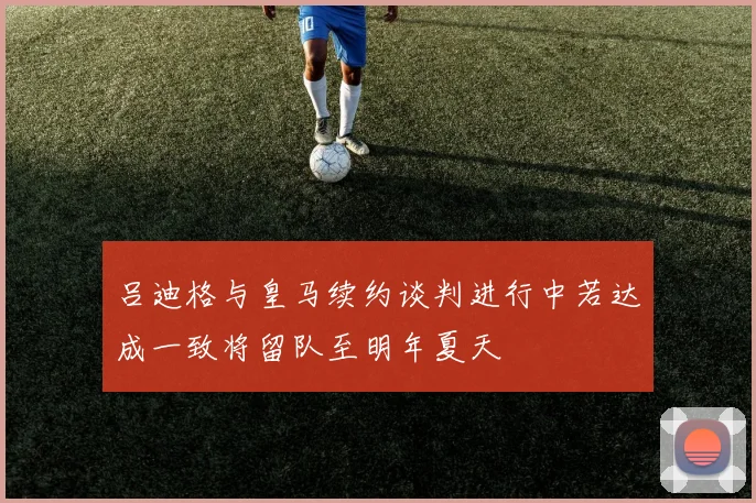吕迪格与皇马续约谈判进行中若达成一致将留队至明年夏天