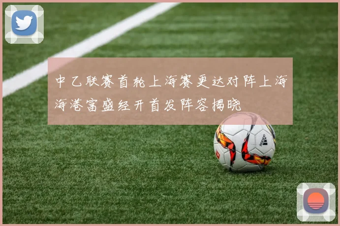 中乙联赛首轮上海赛更达对阵上海海港富盛经开首发阵容揭晓
