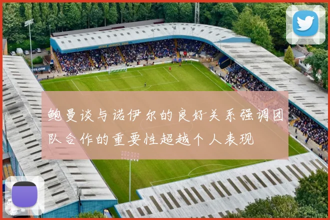 鲍曼谈与诺伊尔的良好关系强调团队合作的重要性超越个人表现