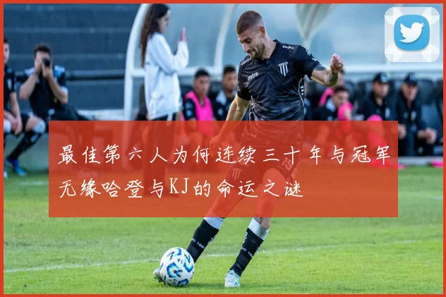 最佳第六人为何连续三十年与冠军无缘哈登与KJ的命运之谜