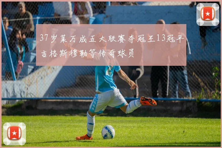 37岁莱万成五大联赛夺冠王13冠平吉格斯穆勒等传奇球员