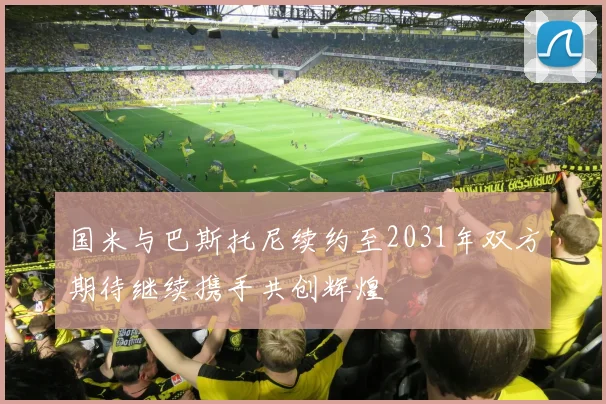 国米与巴斯托尼续约至2031年双方期待继续携手共创辉煌