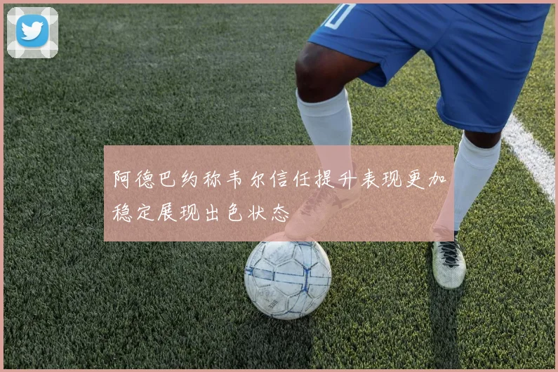 阿德巴约称韦尔信任提升表现更加稳定展现出色状态