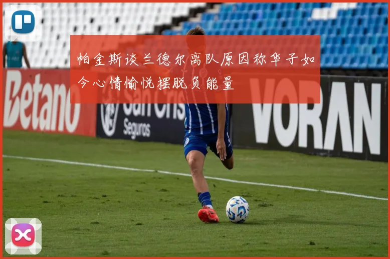 帕金斯谈兰德尔离队原因称华子如今心情愉悦摆脱负能量